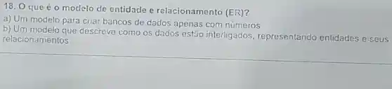 18. O que é o modelo de entidade e relacionamento (ER)?
a) Um modelo para criar bancos de dados apenas com números
b) Um modelo que descreve como os dados estão interligados , representando entidades e seus
relacionamentos