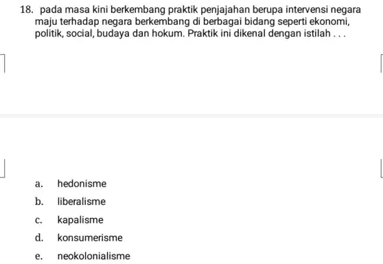 18. pada masa kini berkembang praktik penjajahan berupa intervensi negara
maju terhadap negara berkembang di berbagai bidang seperti ekonomi,
politik, social, budaya dan hokum. Praktik ini dikenal dengan istilah __
a. hedonisme
b. liberalisme
c. kapalisme
d. konsumerisme
e. neokolonialisme