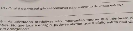 __
18 - Qual é o principal gás responsável pelo aumento do efeito estufa?
__
9 - As atividades produtivas são importantes fatores que interferem di
stufa. No que toca à energia , pode-se que o efeito estufa está dir
nte energética?