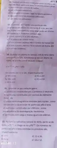 18. Quando um átomo emite uma partícula alfa e, em
seguida duas particulas beta, os átomos inicial e final:
a) têm 0 mesmo número de massa.
b) são isótopos radioativos.
c) não ocupam o mesmo lugar na tabela periódica.
d) possuem numeros atômicos diferentes.
e) sào isóbaros radioativos.
19.0 átomo 92U^238 emite uma particula alfa,
originando um átomo do elemento x; este, por sua
vez, emite uma partícula beta , originando um átomo
do elemento Y . Podemos concluir que:
a) Y tem número 91 e 143 nêutrons
b) Ye isóbaro do urânio inicial
c) Ytem número atômico 89 e número de massa 234
d) X tem numero atômico 94 e número de massa 242
e) XeY são isômeros.
20. Quando um átomo do isótopo 228 do tório libera
uma particula alfa transforma r-se em um átomo de
rádio,de acordo com a equação a seguir:
xTh^228arrow _(88)Ra^y+alfa
Os valores dexey são , respectivamente:
a) 90 e 224
d) 91 e 227.
b) 88 e 228
e) 92 e 230.
c) 89 e 226
21 . Entende-se por radiação gama:
a)particulas constituidas por 2 prótons e 2 nêutrons.
b)particulas constituídas por núcleos do elemento
hélio,He.
c) ondas eletromagnéticas emitidas pelo núcleo ,como
consequência da emissão de particulas alfa e beta.
d)particulas constituidas por elétrons , como
consequência da desintegração neutrônica.
e)particulas sem carga e massa igual à do elétron.
22. Na familia radioativa natural do tório, parte -se do
torio, 90 Th^232 e chega-se no (}_{82)Pb^208 . Os números de
particulas alfa e beta emitidas no processo são,
respectivamente:
a)
d) 12 e 16.
b) 4e6
e) 16 e 12.
REDMI 12