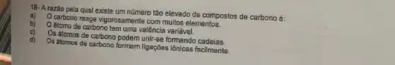 18- A razão pela qual existe um número tão elevado de compostos de carbono é:
a)
carbono reage vigorosamente com muitos elementos.
b)
Oátomo de carbono tem uma valência variável.
C)
Os átomos de carbono podem unir-se formando cadeias.
d)
Os átomos de carbono formam ligações iônicas facilmente.