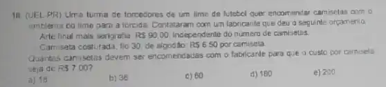 18. (UEL-PR)Uma turna de forcedores de um time de futebol quer encomendar camisetas com o
emblema do time pare a torcida. Contataram com um fabricante que deu o saguinte orgamento:
- Arte final mais sexigrafia: R 90,00 independente do número de camisetas.
Camisata costurada, fio 30, de algodáo: RS6.50 por camiseta
Quaritas camisetas devem ser encomendadas com o fabricante para que o custo por camiseta
seju de RS7.00
a) 18
b) 36
c) 60
d) 180
e) 200