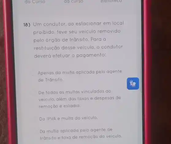 18) Um condutor ao estacionar em local
proibido, teve seu veículo removido
pelo órgão de trǎnsito .Para a
restituição desse veículo , o condutor
deverá efetuar o pagamento:
Apenas da multa aplicada pelo agente
de Trânsito.
De todas as multas vinculadas ao
veiculo, além das taxas e despesas de
remoção e estadia.
Do IPVA e multa do veiculo.
Da multa aplicada pelo agente de
trânsito e taxa de remoção do veículo.