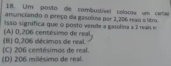 18. Um posto de combustível colocou um cartaz
anuncian ido o preço da gasolina por 2,206 reais o litro.
Isso significa que o posto vende a gasolina a 2 reais e:
(A) 0 ,206 centésimo de real.
(B) 0 ,206 décimos de real.
(C) 206 centésim os de real.
(D) 206 milésim o de real.