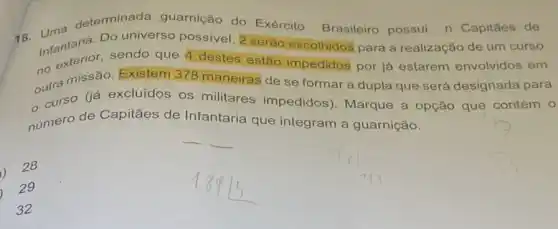 18. Uma determinada guarnição do Exército Brasileiro possui n Capitǎes de
Infantanas sendo que destes estão impedidos por já estarem envolvidos em
Do universo possivel 2 serão escolhidos para a realização de um curso
outra missão. Existem 378 maneiras de se formar a dupla que será designada para
curso (iá excluidos os militares impedidos)Marque a opção que contém 0
número de Capitães de Infantaria que integram a guarnição.
1) 28
29
32