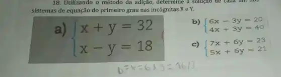 18. Utilizando o método da adição,determine a soluçao de caua uni dos
sistemas de equação do primeiro grau nas incógnitas X e Y.
a)
 ) x+y=32 x-y=18 
b)
 ) 6x-3y=20 4x+3y=40 
c)
 ) 7x+6y=23 5x+6y=21