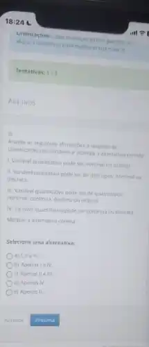 18:24
Unentaçoes: Laga avanagao virua permite ao
aluno 3 tentativas para melhorar sua nota :)
Tentativas: 1/3
Arquivos
3)
Analise as seguintes afirmaçbes a respeito da
classificação das variaveis e assinale a alternativa correta
1. Variavel quantitativa pode ser nominal ou ordinal
II. Variável qualitativa pode ser de dois tipos nominal ou
discreta.
III. Variável quantitativa pode ser de quatro tipos:
nominal, continua, discreta ou ordinal.
IV. Variável quantitativa pode ser continua ou discreta.
Marque a alternativa correta.
Selecione uma alternativa:
a) I, II e III.
b) Apenasie IV.
c) Apenas II elli.
d) Apenas IV.
e) Apenas II.