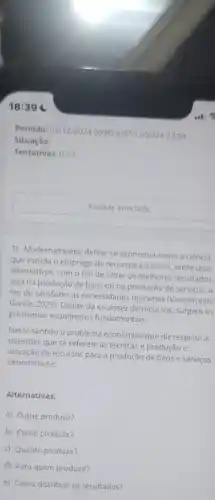 18:39
Situação:
Tentativas: 0/3
Acessar atividade
1) Modernamente, define-se economia como a ciência
que estuda o emprego de recursos escassos, entre usos
alternativos, com o fim de obter os melhores resultados,
seja na produção de bens ou na prestação de serviços, a
fim de satisfazer as necessidades humanas (Nasconcelos
Garcia, 2023). Diante da escassez de recursos, surgem OS
problemas econômicos fundamentais.
Neste sentido o problema econômico que diz respeito a
questōes que se referem as técnicas e produção e
alocação de recursos para a produção de bens e serviços
denomina-se:
Alternativas:
a) que produzir?
b) Como produzir?
c) Quanto produzir?
d) Para quem produzir?
e) Como distribuir os resultados?