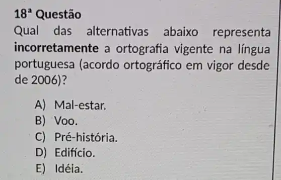 18^a Questão
Qual das alternativas abaixo representa
incorretamente a ortografia vigente na língua
portuguesa (acordo ortográfico em vigor desde
de 2006)?
A) Mal-estar.
B) Voo.
C) Pré-história.
D) Edifício.
E) Idéia.