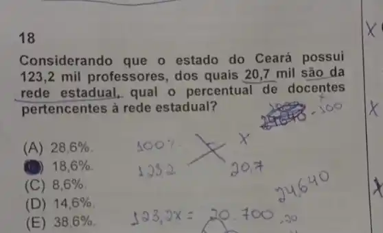 18
Considerando que o estado do Ceará possui
123,2 mil professores, dos quais 20,7 mil são da
rede estadual, qual - percentual de docentes
pertencentes à rede estadual?
(A) 28,6% 
(1) 18,6% 
(C) 8,6% 
(D) 14,6% 
(E) 38,6%