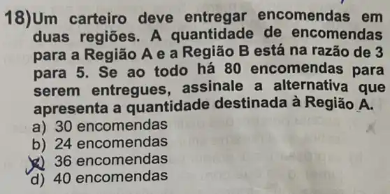 18)Um carteiro deve encomen das em
duas A quantidade de encomendas
para a Região A e a Região B está na razão de 3
para 5. Se ao todo há 80 encome idas para
serem entregues assinale a alternativa que
apresenta a quantidade destinada à Região A.
a) 30 encomendas
b) 24 encomendas
&) 36 encomendas
d) 40 encomendas