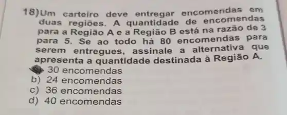 18)Um carteiro deve encomen las em
duas regiōes. A quantidade de encomendas
para a Região A e a Região B está na razão de 3
para 5. Se ao todo há 80 encomen das para
serem entregues , assinale a alternativ a que
apresenta a quantidade destinada à Região A.
30 encomendas
b) 24 encomendas
c) 36 encomendas
d) 40 encomendas