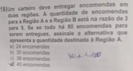 18)Um carteiro deve entregar enc omen das em
duas regiōes.A quantidade de en come ndas
para a Região A e a Regia 0 B está na raza o de 3
para 5. Se ao todo há 80 e income ndas para
serem entregues assinale a alt ernati và que
apresenta a quantida de destinada à Re gião A.
a) 24 encomendas
b) 30 encomendas
c) 36 encomendas
40 encomendas