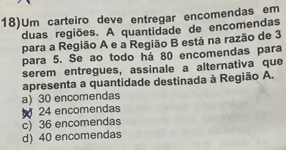 18)Um carteiro deve entregar encomen das em
duas regiōes . A de encomendas
para a Região A e a Região B está na razão de 3
para 5. Se ao todo há 80 encomendas para
serem entregues , assinale a alternativa que
apresenta a quantidade destinada à Região A.
a) 30 encomendas
24 encomendas
c) 36 encomendas
d) 40 encomendas