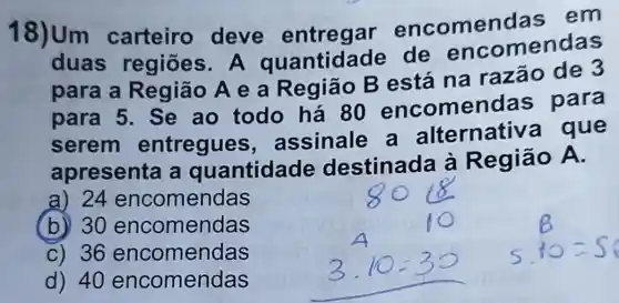 18)Um carteiro deve entregar encomen das em
duas regiōes. A quantidade de enco mendas
para a Região A e a Região B está na razão de 3
para 5. Se ao todo há 80 encomendas para
serem entregues , assinale a alternativa que
apresenta a quantidade destinada à Região A.
a) 24 encomendas
(b) 30 encomendas
C) 36 encomendas
d) 40 encomendas