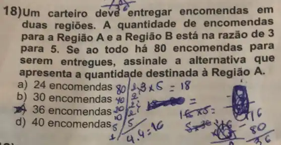 18)Um carteiro deve entregar encomendas em
duas regiōes A quantidade de encomendas
para a Região A e a Região B está na razão de 3
para 5. Se ao todo há 80 encomendas para
serem entregues , assinale a alternativa que
apresenta a quantidade destinada à Região A.
a) 24 encomenc las 80
b) 30 encomen as 40
36 encomendas
d) 40 encomendas