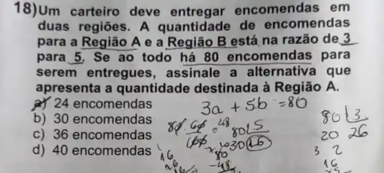 18)Um carteiro deve entregar encomendas em
duas regiōes A quantidade de encomendas
para a Região A e a Região B está na razão de 3
para 5. Se ao todo há 80 encomen as para
serem entregues , assinale a alternativ a que
apresenta a quantidade destinada à Região A.
a) 24 encomendas
b) 30 encomendas
C) 36 encomendas
d) 40 encomendas