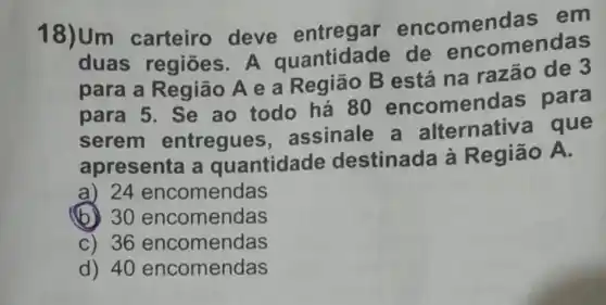 18)Um carteiro deve entregar encomendas em
duas regiōes . A quantidade de encomendas
para a Região A e a Região B está na razão de 3
para 5. Se ao todo há 80 encomendas para
serem entregues assinale a alternativa que
apresenta a quantidade destinada à Região A.
a) 24 encomendas
(b) 30 encomendas
C) 36 encomendas
d) 40 encomendas