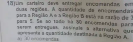 18)Um carteiro deve entregar encomend	em
duas regiōes. A quantidade de	omendas
para a Região A e a Região B está na razão de
para 5. Se ao todo há 80
comendas para
serem entregues assinale alternativ
que
apresenta a quantidade destinada à
Região
a) 30 encomendas