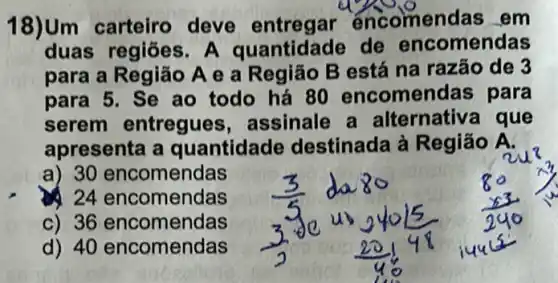 18)Um carteiro deve entregar encomen	em
duas regiōes	de	comenda
para a R	A e a Região B está na razão de
para	Se ao todo há 80 encomen	para
serem entregues assinale a Iternativa que
apresenta a lantidade destinada à Região A
a) 30 comendas
24 comendas
36 encomenc
comendas