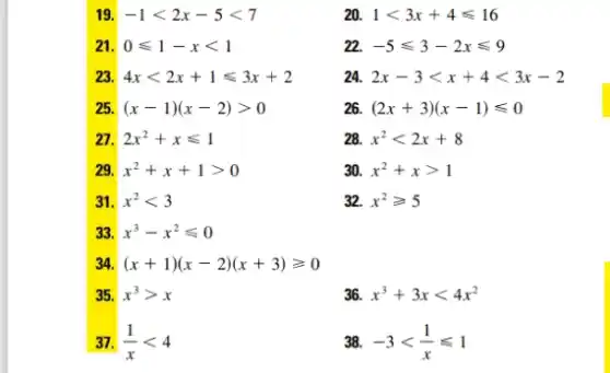 19 -1lt 2x-5lt 7
20 1lt 3x+4leqslant 16
2 0leqslant 1-xlt 1
22 -5leqslant 3-2xleqslant 9
23 4xlt 2x+1leqslant 3x+2
24. 2x-3lt x+4lt 3x-2
25 (x-1)(x-2)gt 0
26. (2x+3)(x-1)leqslant 0
27 2x^2+xleqslant 1
28. x^2lt 2x+8
29 x^2+x+1gt 0
30. x^2+xgt 1
31. x^2lt 3
32. x^2geqslant 5
33 x^3-x^2leqslant 0
34. (x+1)(x-2)(x+3)geqslant 0
35. x^3gt x
36 x^3+3xlt 4x^2
37. (1)/(x)lt 4
38. -3lt (1)/(x)leqslant 1