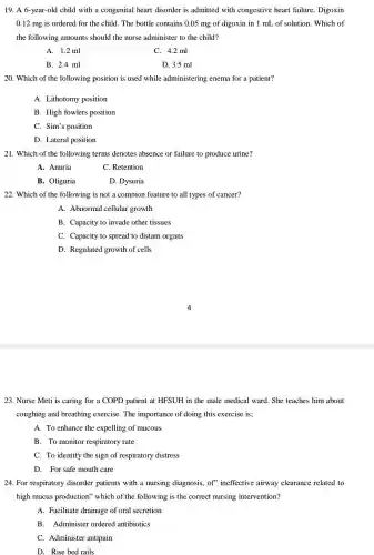 19. A 6-year-old child with a congenital heart disorder is admitted with congestive heart failure . Digoxin
0.12 mg is ordered for the child. The bottle contains 0.05 mg of digoxin in 1 mL of solution. Which of
the following amounts should the nurse administer to the child?
A. 1.2 ml
C. 4.2 ml
B. 2.4 ml
D. 3.5 ml
20. Which of the following position is used while administering enema for a patient?
A. Lithotomy position
B. High fowlers position
C. Sim's position
D. Lateral position
21. Which of the following terms denotes absence or failure to produce urine?
A. Anuria
C. Retention
B. Oliguria
D. Dysuria
22. Which of the following is not a common feature to all types of cancer?
A. Abnormal cellular growth
B. Capacity to invade other tissues
C. Capacity to spread to distant organs
D. Regulated growth of cells
23. Nurse Meti is caring for a COPD patient at HFSUH in the male medical ward . She teaches him about
coughing and breathing exercise. The importance of doing this exercise is:
A. To enhance the expelling of mucous
B. To monitor respiratory rate
C. To identify the sign of respiratory distress
D. For safe mouth care
24. For respiratory disorder patients with a nursing diagnosis, of'ineffective airway clearance related to
high mucus production which of the following is the correct nursing intervention?
A. Facilitate drainage of oral secretion
B.Administer ordered antibiotics
C. Administer antipain
D. Rise bed rails