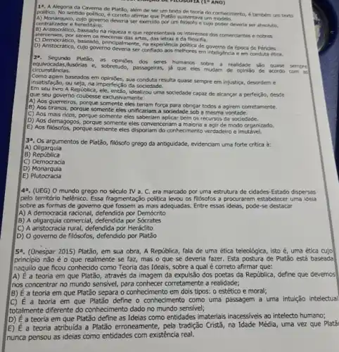 19. A Alegoria da Caverna de Platão, além de ser um texto de feoria do conhedmento, étambem urn texto
politico. No,sentition politic, econeto affirmal que Platão sustentava um
centralizador e hereditário.
A) Mondrquico, cujo governo deveria ser exercido por um filbsofo e cujo poder deveria ser absoluto,
B) Aristocrático, baseado na riqueza e que representava os Interesses dos comerciantes e nobres
deplements, bor severn os mecenas das artes e da
(5) Democratico, baseada, principalmente, no experiencia politica de governo da época de Pericles.
D) Aristocrático, cujo governo deveria ser conflado aos melhores em inteligencia e em conduta ética.
(1^circ ANO)
29. Segundo Platǎo, as opinioes dos seres humanos sobre a realidade sao quase sempre
ilusórias e, sobretudo, passageiras,lá que eles mudam de opinião de acordo com as
Como agem baseados em opiniães, sua conduta resulta quase sempre em injustica, desordem e
insatisfação, ou seja, na Imperfeição da sociedade.
Em seu livro A República idealizou uma sociedade capaz de alcançar a perfeição desde
que seu governo coubesse exclusiv mente:
A) Aos guerreiros, porque somente eles teriam força para obrigar todos a agirem corretamente.
B) Aos tiranos, porque somente eles unificariam a sociedad:sob a mesma vontade.
C) Aos mais ricos porque somente eles saberian aplicar bem os recursos da sociedade.
D) Aos demagogos, porque somente eles convenceriam a maloria a agir de modo organizado,
E) Aos fildsofos, porque somente eles disporiam do conhedimento verdadeiro e imutável.
3^a
Os argumentos de Platão filósofo grego da antiguidade , evidenciam uma forte critica a:
A Oligarquia
B) República
C)Democracia
D) Monarquia
E)Plutocracia
42. (UEG) O mundo grego no século IV a. C. era marcado por uma estrutura de cidades-Estado dispersas
pelo território helênico. Essa fragmentação politica levou os filosofos a procurarem estabelecer uma idela
sobre as formas de governo que fossem as mais adequadas. Entre essas ideias, pode-se destacar
A) A democracia racional defendida por Demócrito
B) A oligarquia comercial defendida por Sócrates
C) A aristocracia rural, defendida por Heráclito
D) O governo de filósofos, defendido por Platão
5^a (Unespar 2015) Platão, em sua obra, A República fala de uma ética teleológica, isto é, uma ética cujo
princípio não é 0 que realmente se faz , mas o que se deveria fazer. Esta postura de Platão está baseada
naquillo que ficou conhecido como Teoria das Ideais sobre a qual é correto afirmar que:
A) É a teoria em que Platão, através da imagem da expulsão dos poetas da República, define que devemos
nos concentrar no mundo sensivel, para conhecer corretament a realidade;
B) É a teoria em que Platão separa o conhecimento em dois tipos: o estético e moral;
C) E a teoria em que Platão define o conhecimento como uma passagem a uma intuição intelectual
totalmente diferente do conhedment dado no mundo sensivel;
D) E a teoria em que Platão define as Ideias como entidades imateriais inacessives ao intelecto humano;
E) E a teoria atribuida a Platão erroneamente, pela tradição Crista na Idade Média, uma vez que Platǎ
nunca pensou as ideias como entidades com existência real.