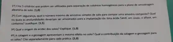 19) Cite 5 critérios que podem ser utilizados para separação de subáreas homogêneas para o plano de amostragem
aleatória de solo. (1,0)
29) Com segurança qual o númerc mínimo de amostras simples de solo para compor uma amostra composta Qual
ou quais as profundidades deveriam ser amostradas para a implantação da: lima ácida Tahiti, em covas; e alface, em
canteiros? Justifique. (1,5)
39) Qual a origem da acidez dos solos?Explique. (1,0)
49) A calageme a gessagem apresentam o mesmo efeito no solo? Qual a contribuição da calagem em e gessagem para
os solos? Cite separadamente para cada prática. (2,0)