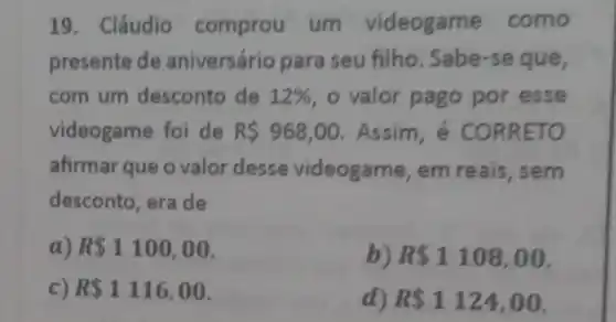 19. Cláudio comprou um videogame como
presente de aniversário para seu filho. Sabe-se que,
com um desconto de 12%  , o valor pago por esse
videogame foi de R 968,00 Assim, é CORRETO
afirmar que o valor desse videogame, em reais, sem
desconto, era de
a) R 1100,00
b) R 1108,00
c) R 1116,00
d) R 1124,00