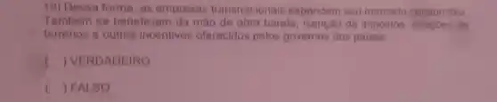 19) Dessa forma, as empresas transnacionais expandem seu mercado consumidor.
Tambem se beneficiam da mao de obra barata de impostos doacoes de
terrenos e outros incentivos oferecidos pelos governos dos paises.
() VERDADEIRO
() FALSO