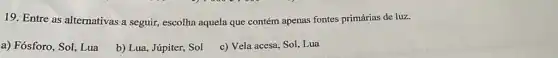 19. Entre as alternativas a seguir, escolha aquela que contém apenas fontes primárias de luz.
a) Fósforo, Sol, Lua
b) Lua, Júpiter, Sol
c) Vela acesa, Sol Lua