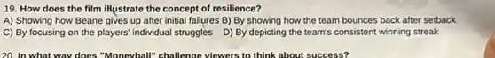 19. How does the film illustrate the concept of resilience?
A) Showing how Beane gives up after initial failures B) By showing how the team bounces back after setback
C) By focusing on the players' individual struggles D) By depicting the team's consistent winning streak
20. In what wav does "Moneyball"challenge viewers to think about success?