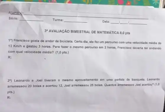 19) Francisco gosta de andar de bicicleta. Certo dia, ele fez um percurso com uma velocidade média de
12Km/h
e gastou 3 horas . Para fazer o mesmo percurso em 2 horas Francisco deveria ter andando
com qual velocidade média?(1,0 pts.)
R:
29) Leonardo e Joel tiveram o mesmo aproveitamento em uma partida de basquete. Leonardo
arremessou 20 bolas e acertou 12, Joel arremessou 25 bolas. Quantos arremessos Joel acertou? (1,0
pts.)
R: