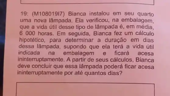 19: (M10801917)Bianca instalou em seu quarto
uma nova lâmpada . Ela verificou, na embalagem,
que a vida útil desse tipo de lâmpada é , em média.
6 000 horas. Em seguida, Bianca fez um cálculo
hipotético, para determinar a duração em dias
dessa lâmpada , supondo que ela terá a vida útil
indicada na embalagem e ficará acesa
ininterruptamente. A partir de seus cálculos , Bianca
deve concluir que essa lâmpada poderá ficar acesa
ininterruptamente por até quantos dias?