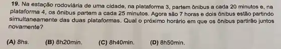 19. Na estação rodoviária de uma cidade, na plataforma 3 , partem ônibus a cada 20 minutos e, na
plataforma 4, os ônibus partem a cada 25 minutos. Agora são 7 horas e dois ônibus estão partindo
simultaneamente das duas plataformas Qual o próximo horário em que os ônibus partirão juntos
novamente?
(A) 8hs.
(B) 8h20min.
(C) 8h40min.
(D) 8h50min.