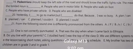 __ 19. Pedestrians should keep the left side of the road and should know the traffic lights rule. The mea
the bolded noun is __ A. People who are in motor bike B People who walk on foot
C. People who have private vehicle D. People who are disabled
__ 20. Yesterday, I __ to go to market,but I __ do that. Because, I was so busy. A. plan / can
B. planned/can C. planned/couldn't D planned / could
__ 21. From the following sound one is differently pronounced from the others A./P/B. Iv I C. /b/
__ 22. One is not correctly punctuated. A. That was the day when when I came back to Ethiopia.
B. Do you live with your parents?C. I studied hard; I was the top of the class D. We use different systems to