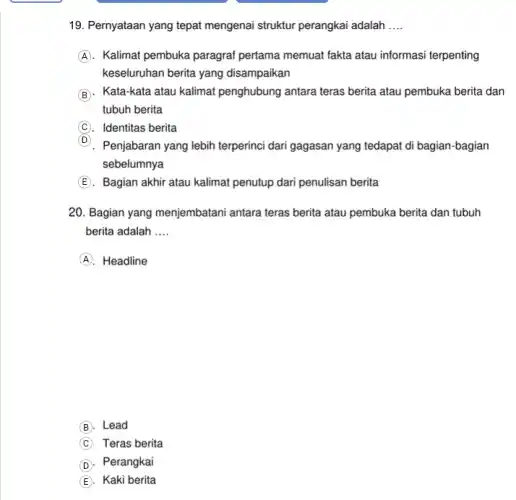 19. Pernyataan yang tepat mengenai struktur perangkai adalah __
A . Kalimat pembuka paragraf pertama memuat fakta atau informasi terpenting
keseluruhan berita yang disampaikan
B . Kata-kata atau kalimat penghubung antara teras berita atau pembuka berita dan
tubuh berita
C . Identitas berita
D
Penjabaran yang lebih terperinci dari gagasan yang tedapat di bagian-bagian
sebelumnya
E . Bagian akhir atau kalimat penutup dari penulisan berita
20. Bagian yang menjembatani antara teras berita atau pembuka berita dan tubuh
berita adalah __
A . Headline
B Lead
C Teras berita
D Perangkai
E Kaki berita