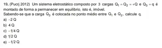 19. (Pucrj 2012) Um sistema eletrostático composto por 3 cargas Q_(1)=Q_(2)=+Q e Q_(3)=q é
montado de forma a permanecer em equilibrio , isto é, imóvel.
Sabendo-se que a carga Q_(3) é colocada no ponto médio entre Q_(1) e Q_(2) , calcule q.
a) -2Q
b) 4Q
c) -1/4Q
d) 1/2Q
e) -1/2Q