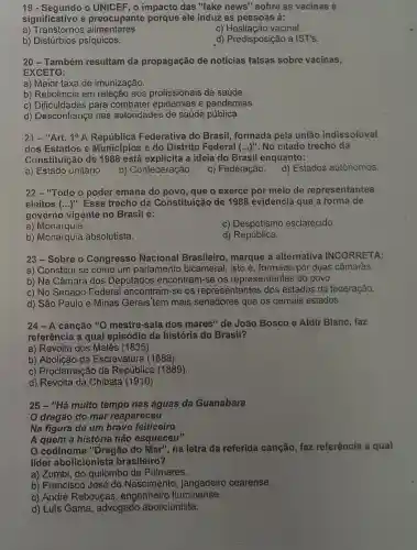 19 - Segundo o UNICEF, o impacto das "fake news" sobre as vacinas é
significativo e preocupante porque ele induz as pessoas à:
a) Transtornos alimentares.
c) Hesitação vacinal.
b) Distúrbios psíquicos.
d) Predisposição a IST's.
20-Também resultam da propagação de noticias falsas sobre vacinas,
EXCETO:
a) Maior taxa de imunização.
b) Reticência em relação aos profissionais da saúde.
c) Dificuldades para combater epidemias e pandemias.
d) Desconfiança nas autoridades de saúde pública.
21 -"Art. 1^circ A	Federativa do Brasil formada pela união indissolúvel
dos Estados e Municípios e do Distrito Federal (ldots )^n . No citado trecho da
Constituição de 1988 está explícita a ideia do Brasil enquanto:
a) Estado unitário.
b) Confederação.
c) Federação.
d) Estados autônomos.
22 - "Todo o poder emana do povo, que o exerce por meio de representantes
eleitos (ldots )'' Esse trecho da Constituição de 1988 evidencia que a forma de
governo vigente no Brasil é:
a) Monarquia.
c) Despotismo esclarecido.
b) Monarquia absolutista.
d) República.
23-Sobre o Congresso Nacional Brasileiro , marque a alternativa INCORRETA:
a) Constitui-se como um parlamento bicameral isto é, formado por duas câmar'as.
b) Na Câmara dos Deputados encontram-se os representantes do povo.
c) No Senado Federa encontram-se os representantes dos estados da federação.
d) São Paulo e Minas Gerais' tem mais senadores que os demais estados.
24-A canção "O mestre-sala dos mares" de João Bosco e Aldir Blanc faz
referência a qual episódio da história do Brasil?
a) Revolta dos Malês (1835).
b) Abolição da Escravatura (1888)
c) Proclamação da República (1889).
d) Revolta da Chibata (1910)
25 - "Há muito tempo nas águas da Guanabara
'O dragão do mar reapareceu
Na figura de um bravo feiticeiro
A quem a história não esqueceu"
codinome "Dragão do Mar", na letra da referida canção, faz referência a qual
líder abolicionista brasileiro?
a) Zumbi, do quilombo de Palmares.
b) Francisco José do Nascimento, jangadeirc cearense.
c) André Rebouças , engenheirc fluminense.
d) Luís Gama, advogado abolicionista.