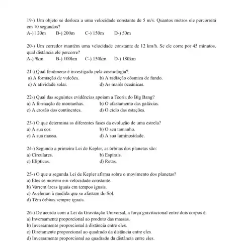 19-) Um objeto se desloca a uma velocidade constante de 5m/s. Quantos metros ele percorrerá
em 10 segundos?
A-)120m B-) 200m
C-) 150m
D-) 50m
20-) Um corredor mantém uma velocidade constante de 12km/h. Se ele corre por 45 minutos,
qual distância ele percorre?
A-) 9km
B-) 100km
C-) 150km
D-) 180km
21-) Qual fenômeno é investigado pela cosmologia?
a) A formação de vulcôes.
b) A radiação cósmica de fundo.
c) A atividade solar.
d) As marés oceânicas.
22-) Qual das seguintes evidências apoiam a Teoria do Big Bang?
a) A formação de montanhas.
b) O afastamento das galáxias.
c) A erosão dos continentes.
d) O ciclo das estações.
23-) O que determina as diferentes fases da evolução de uma estrela?
a) A sua cor.
b) O seu tamanho.
c) A sua massa.
d) A sua luminosidade.
24-) Segundo a primeira Lei de Kepler.as órbitas dos planetas são:
a) Circulares.
b) Espirais.
c) Elipticas.
d) Retas.
25-) O que a segunda Lei de Kepler afirma sobre o movimento dos planetas?
a) Eles se movem em velocidade constante.
b) Varrem áreas iguais em tempos iguais.
c) Aceleram à medida que se afastam do Sol.
d) Têm órbitas sempre iguais.
26-) De acordo com a Lei da Gravitação Universal , a força gravitacional entre dois corpos é:
a) Inversamente proporcional ao produto das massas.
b) Inversamente proporcional a distância entre eles.
c) Diretamente proporcional ao quadrado da distância entre eles.
d) Inversamente proporcional ao quadrado da distância entre eles