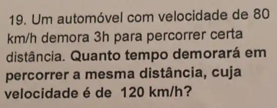 19. Um a utomóvel com velo cidade de 80
km/h demora 3h para per corr er certa
distância. Qu anto tem bo dem orará em
percorrer a mesm a distân cia, cuja
velocid ade é de 120km/h