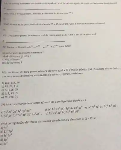 19) Umátomo Y apresenta n? de nêutrons igual a 41 e n^2 de prótons igual a 53 Qual 0 ne de massa deste átomo?
R: __
29) Qual é 0 ne de prótons, elétrons e nêutrons do átomo Ra^226
R: __
39) O átomo do Br possuine atômico igual a 55 e 75 nêutrons. Qualé o n^Q de massa deste átomo?
R: __
48) Um átomo possui 56 elétrons e n^Q de massa igual a 137. Qual o seu n^2 de nêutrons?
R: __
59) Dados os átomos (}_{40)X^80,41^83,42Z^80e_(40)T^82 quais deles:
a) pertencem ao mesmo elemento?
b) são isótopos entre si ?
c) são isóbaros?
d) são isótonos?
69) Um átomo de ouro possui número atômico igual a 79 e massa atômica 197 Com base nestes dados,
que traz respectivamente, os números de prótons.elétrons e nêutrons:
a) 118,118,79
b) 79,79,118
c) 79,118,79
d) 118,79,79
e) 79,276,79
7e) Para o elemento de número atômico 28 a configuração eletrônica é:
a) 1s^22s^22p^63s^23p^63d^10 1s^22s^22p^63s^23p^63d^24s^24p^6
c)
1s^22s^22p^63s^23p^64s4p^65s^2 e)
1s^22s^22p^63s^23p^64s^13d^9
d)
1s^22s^22p^63s^23p^64s^23d^8
b)
89) A configuração eletrônica da camada de valência do elemento
Cl(Z=17) é:
a) 4s^2
b) 3s^23p^6
c) 3s^23p^5