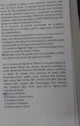 19. A violência no Brasil é um fenômeno histórico, que
vem de muito tempo O elevado número de homicidios
anuais faz da sociedade brasileira uma das mais violentas
do mundo, gerando insegurança e resultando em perdas
irreparáveis para a população. Refletindo sobre este tema,
assinale a alternativa que indica CORRETAMENTE duas das
causas da violência existentes no Brasil.
A) 0 consumo de grande quantidade de produtos
desnecessários e os baixos salários pagos para a maioria
dos trabalhadores.
B) Concentração da população brasileira na zona rural e o
baixo nível educacional da maioria da população.
C) Influência dos meios de comunicação e a inexistência de
presídios federais de segurança máxima no Brasil.
D) O comércio ilegal de drogas e a total liberalização para a
compra e o porte de armas no Brasil.
Exclusão social de grande parte da população e falhas
nos sistemas de justiça e de segurança pública
20. O Anuário de Segurança Pública é uma publicação que
reúne dados oficiais das policias, governos estaduais e
outras fontes para fornecer informações sobre a violência
no Brasil. As cidades mais violentas do Brasil estão
localizadas nessas regiões, como: Santana (AP), Camaçari
(BA) , Jequié (BA) , Sorriso (MT), Simões Filho (BA), Feira de
Santana (BA) Juazeiro (BA) , Maranguape (CE , Macapá
(AP) Eunápolis (BA) . Assim, quais são as regiōes mais
violentas do Brasil?
Norte e Nordeste
B) Nordeste e Centro -Oeste
C) Sudeste e Norte
D) Sudeste e Nordeste
E) Centro-Oeste e Norte