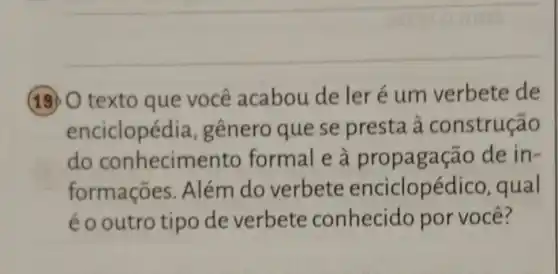 190 texto que você acabou de ler é um verbete de
enciclopédia , gênero que se presta à construção
do conhecimento formal e à propagação de in-
formações . Além do verbete enciclopéc lico, qual
éo outro tipo de verbete conhecido por você?