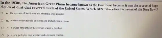 In the 1930s, the American Great Plains became known as the Dust Bowl because it was the source of huge
clouds of dust that covered much of the United States. Which BEST describes the causes of the Dust Bowl?
A. the overuse of fossil fuels and extensive crop irrigation
B. wide-scale destruction of forests and gradual climate change
C. a severe drought and the overuse of prairie farmland
D. a long period of cool weather and a volcanic eruption