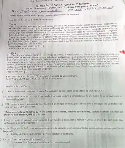 1942 - Escola Estadual de Ensino
AREA: Linguagens - COMPO NENTE: Lingua Portuguesa -10 ANO
REPOSIGAO DE CARGA HORÁRIA -
3^circ  Trimestre
Nesta atividade, veremos como a literatura explora possibilidades da linguagem.
Leia dois trechos de On the road, de Jack Kerouac.
Trocho 1
Num piscar de olhos estávamos de volta à estrada principal e naquela noite vi todo o estado de Nebraska desenrolando-
se djante dos meus olhos. Cento e setenta quildmetros por hora, direto sem escalas, cidades adormecidas
nenhum, um trem da Union Pacific deixado para trás, ao luar. Eu não estava nem um pouco assustado aquela noite; me
erfeitamente normal voar a 170, conversando e observando todas as cidades do Nebraska - Ogallala,
Gothenburg, Kearney, Grand Island Columbus - se sucederem com uma rapidez onlrica enquanto segufamos
Era um carro magnifico portava-se na estrada como um navio no oceano Longas, curvas graduais eram.seu forte.
"Ah, homem, essa barca é um sonho", suspirava Dean."Pense no que poderlamos fazer se tivéssemos um carro assim.
(..) Curtiriamos o mundo intelir num carro como esse vocé e eu, Sal porque, na verdade, a finalmente deve
conduzir a todos os cantos do mundo.
Nào pode levar a outro lugar, certo? [...]
"onirica - relativa aos sonhos
Trecho 2
[...] 'Qual é a sua estrada, homem?-a estrada do místico, a estrada do louco, a estrada do arco-iris, a estrada dos
peixes, qualquer estrada __ Há sempre uma estrada em qualquer lugar, para qualquer pessoa, em qualquer circunstância.
Como, onde, por quê ?" Concordamos gravemente, sob a Decidi abrir mão de tudo Você me viu quebrar a
cara tentando de tudo me sacrificando e vocé sabe que isso não importa; nós sacamos a vida, Sal-sabemos como
domá-la, e sabemos que o.negóclo é continuar no caminho, pegando leve o que pintar da velha manelra
tradicional; Afinal, de que outra maneira poderlamos curtir?Nós sabemos disso " Suspirávamos sob a chuva [...]
"E assim", disse Dean "you segulndo a vida para
onde ela me levar (...)
__
KEROUAC, Jack, On the road (Pé na estrada)Tradução de Eduardo Bueno.
Porto Alegre: LRPM, 2004, p. 281-282;305-306. (Fragmento).
Responda às questōes:
a) Que elementos, presentes no trecho 1, asseguram ao leitor tratar-se da história de uma viagem?
21. b) No texto, quals as'passagens que revelam ser essa viagem a concretização de um desejo tipico da Juventude: a
busca da liberdade?
2. No trecho a seguir, explique de que manelra'a pontuação contribul para dar ao leltor a sensação de velocidade do
carro em que viajam Sal e Dean.
"Cento e setenta qullômetros por hora, direto sem escalas, cidades adormecidas tráfego nenhum, um trem da
Union Pacific delxado para trás, ao luar."
3. Logo no inlcio do trecho 2, Dean pergunta a Sal: "Qual é a sua estrada, homem?"O que ele quer dizer com isso? Que
sentido atribul ao termo "estrada"?
4. Identifique, no trecho 2, uma passagem que permite associar o comportamento das personagens a valores próprios da
juventude.
.Explique por que ela transmite valores associados à juventude.
b 5. Como Dean resume sua filosofia de vida?
Oque essa filosofla sugere em termos de comportamento?