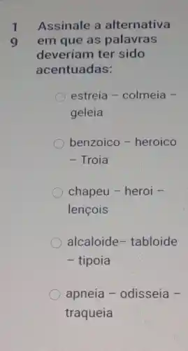 1
9
Assinale a alternativa
em que as palavras
deveriam ter sido
acentuadas:
estreia -colmeia -
geleia
benzoico -heroico
- Troia
chapeu -heroi -
lencois
alcaloide-tabloide
- tipoia
apneia -odisseia -
traqueia