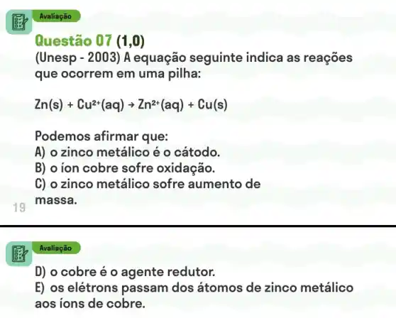 19
D) o cobre é o agente redutor.
E) os elétrons passam dos átomos de zinco metálico
aos ions de cobre.
Avaliação
Questão 07 (1,0)
(Unesp - 2003) A equação seguinte indica as reações
que ocorrem em uma pilha:
Zn(s)+Cu^2+(aq)arrow Zn^2+(aq)+Cu(s)
Podemos afirmar que:
A) o zinco metálico é o cátodo.
B) o ion cobre sofre oxidação.
C) o zinco metálico sofre aumento de
massa.
Avaliação