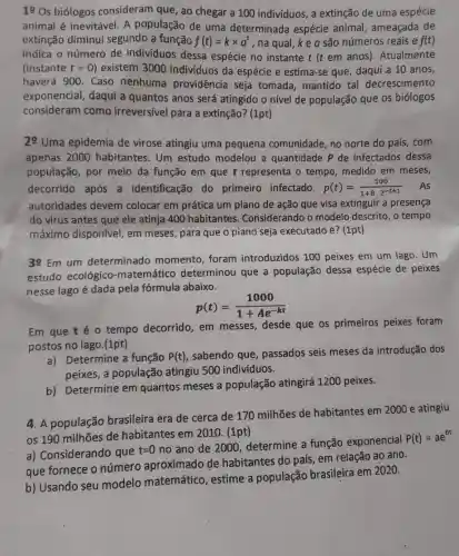 19os biólogos consideram que, ao chegar a 100 indivíduos, a extinção de uma espécie
animal é inevitável. A população de uma determinada espécie animal, ameaçada de
extinção diminui segundo a função f(t)=ktimes a^t , na qual, k e a são números reais e f(t)
indica o número de indivíduos dessa espécie no instante t (t em anos). Atualmente
(instante t=0 ) existem 3000 individuos da espécie e estima-se que, daqui a 10 anos,
haverá 900. Caso nenhuma providência seja tomada, mantido tal decrescimento
exponencial, daqui a quantos anos será atingido o nível de população que os biologos
consideram como irreversivel para a extinção? (1pt)
29 Uma epidemia de virose atingiu uma pequena comunidade no norte do país .com
apenas 2000 habitantes. Um estudo modelou a quantidade P de infectados dessa
população, por meio da função em que t representa o tempo medido em meses,
decorrido após a identificação do primeiro infectado. p(t)=(500)/(1+8cdot 2^-t+1) As
autoridades devem colocar em prática um plano de ação que visa extinguir a presença
do virus antes que ele atinja 400 habitantes Considerando o modelo descrito, o tempo
máximo disponível, em meses, para que o piano seja executado é?(1pt)
39Em
um determinado momento, foram introduzidos 100 peixes em um lago. Um
estudo ecológico -matemático determinou que a população dessa espécie de peixes
nesse lago é dada pela fórmula abaixo.
p(t)=(1000)/(1+Ae^-kt)
Em que té o tempo decorrido em messes, desde que os primeiros peixes foram
postos no lago.(1pt)
a) Determine a função P(t)
, sabendo que, passados seis meses da introdução dos
peixes, a população atingiu 500 indivíduos.
b) Determine em quantos meses a população atingirá 1200 peixes.
4. A população brasileira era de cerca de 170 milhões de habitantes em 2000 e atingiu
os 190 milhões de habitantes em 2010 (1pt)
a) Considerando que
t=0
no ano de 2000 determine a função exponencial
P(t)=ae^bt
que fornece o número aproximado de habitantes do país , em relação ao ano.
b) Usando seu modelo matemático , estime a população brasileira em 2020.