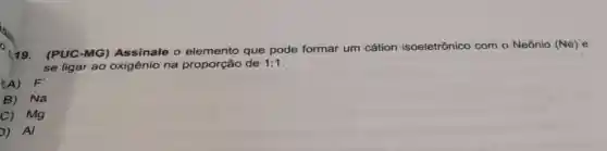 (19.
(PUC-MG Assinale 0 elemento que pode formar um cátion isoeletrônico com o Neônio (Ne)e
se ligar ao oxigênio na proporção de 1:1
(A) F'
B) Na
C) Mg
D) Al